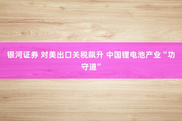 银河证券 对美出口关税飙升 中国锂电池产业“功守道”