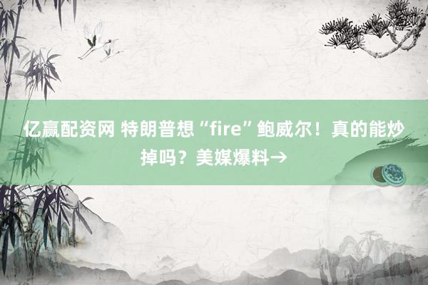 亿赢配资网 特朗普想“fire”鲍威尔！真的能炒掉吗？美媒爆料→