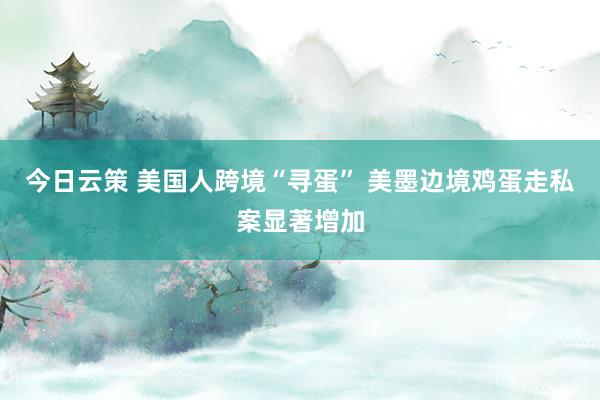 今日云策 美国人跨境“寻蛋” 美墨边境鸡蛋走私案显著增加