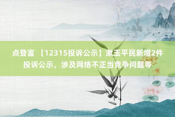 点登富 【12315投诉公示】漱玉平民新增2件投诉公示，涉及网络不正当竞争问题等