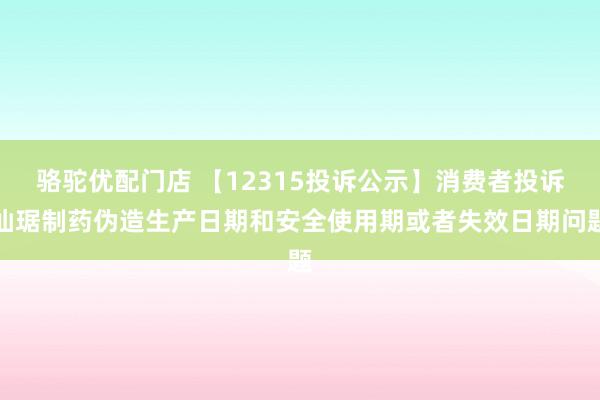 骆驼优配门店 【12315投诉公示】消费者投诉仙琚制药伪造生产日期和安全使用期或者失效日期问题