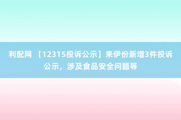 利配网 【12315投诉公示】来伊份新增3件投诉公示，涉及食品安全问题等