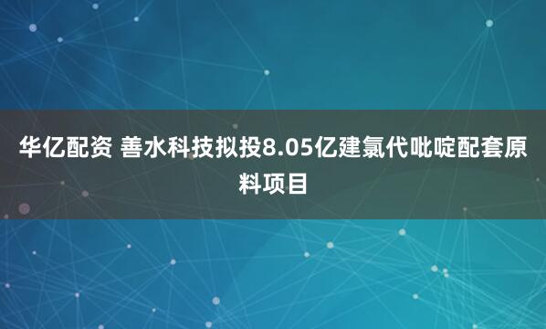 华亿配资 善水科技拟投8.05亿建氯代吡啶配套原料项目