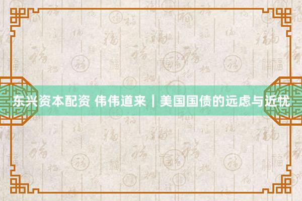 东兴资本配资 伟伟道来｜美国国债的远虑与近忧