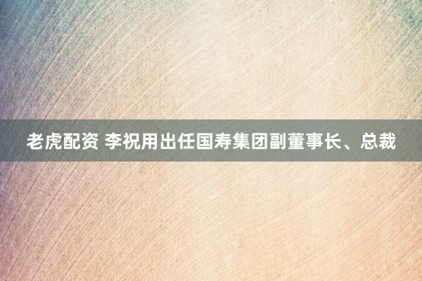 老虎配资 李祝用出任国寿集团副董事长、总裁