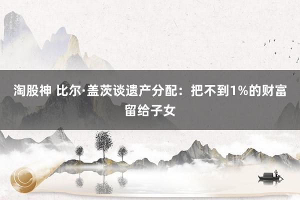 淘股神 比尔·盖茨谈遗产分配：把不到1%的财富留给子女