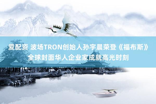 爱配资 波场TRON创始人孙宇晨荣登《福布斯》全球封面华人企业家成就高光时刻