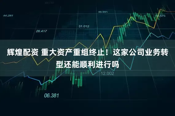 辉煌配资 重大资产重组终止！这家公司业务转型还能顺利进行吗