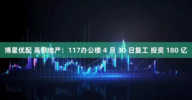 博星优配 高银地产：117办公楼 4 月 30 日复工 投资 180 亿