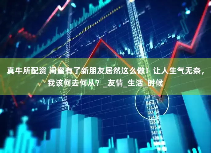 真牛所配资 闺蜜有了新朋友居然这么做！让人生气无奈，我该何去何从？_友情_生活_时候