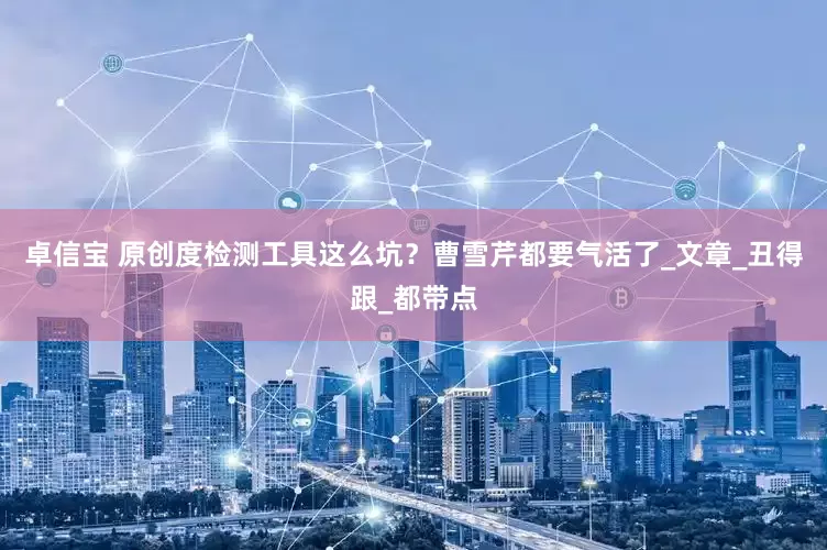 卓信宝 原创度检测工具这么坑？曹雪芹都要气活了_文章_丑得跟_都带点