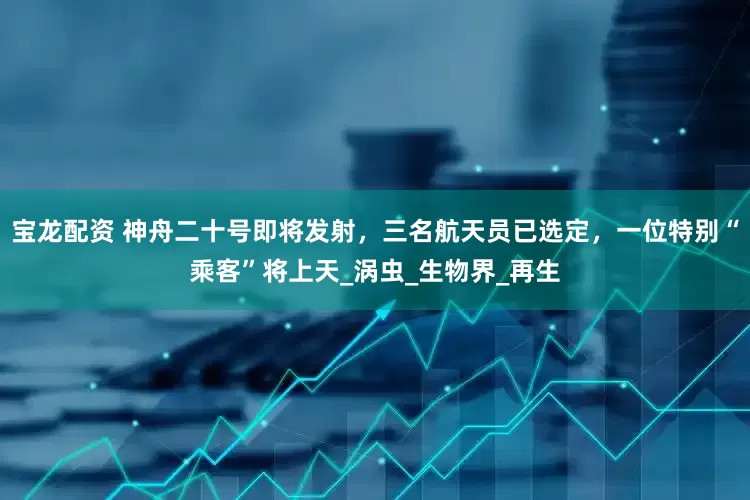 宝龙配资 神舟二十号即将发射，三名航天员已选定，一位特别“乘客”将上天_涡虫_生物界_再生