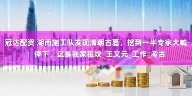 冠达配资 湖南施工队发现清朝古墓，挖到一半专家大喊：停下，这是我家祖坟_王文元_工作_考古