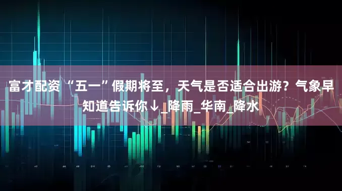富才配资 “五一”假期将至，天气是否适合出游？气象早知道告诉你↓_降雨_华南_降水