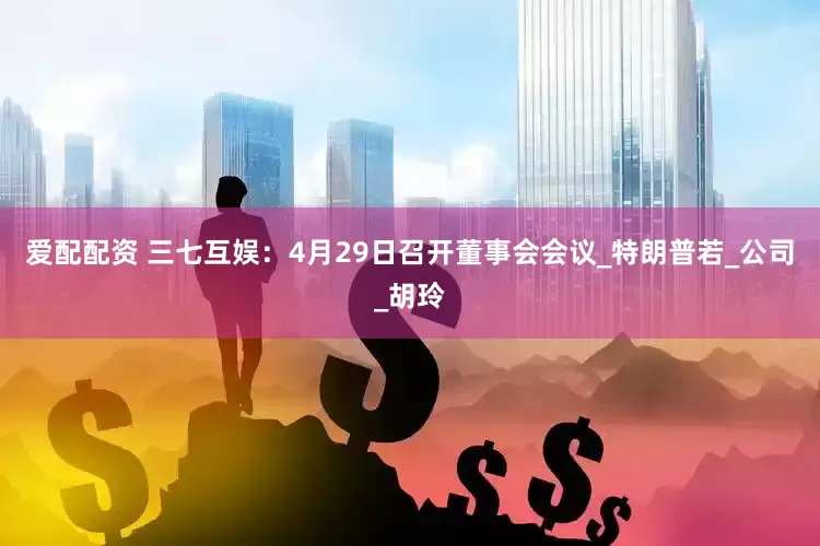 爱配配资 三七互娱：4月29日召开董事会会议_特朗普若_公司_胡玲