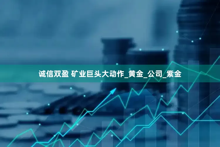 诚信双盈 矿业巨头大动作_黄金_公司_紫金