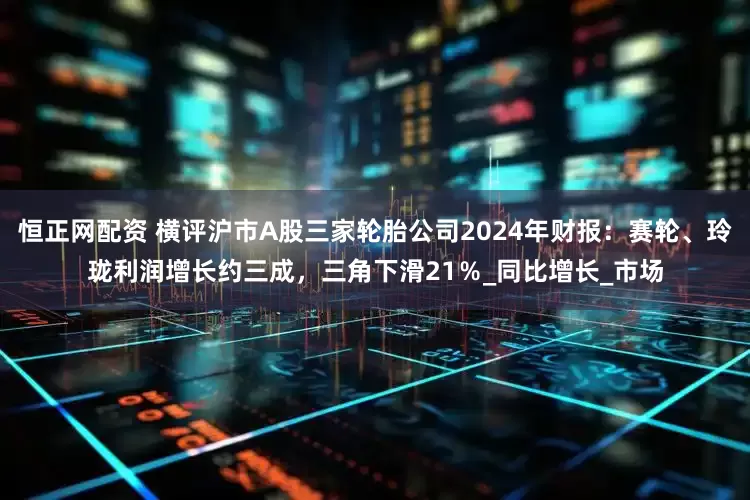 恒正网配资 横评沪市A股三家轮胎公司2024年财报：赛轮、玲珑利润增长约三成，三角下滑21％_同比增长_市场