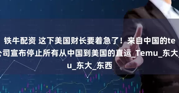 铁牛配资 这下美国财长要着急了！来自中国的temu公司宣布停止所有从中国到美国的直运_Temu_东大_东西