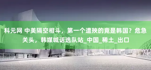 科元网 中美隔空相斗，第一个遭殃的竟是韩国？危急关头，韩媒喊话选队站_中国_稀土_出口