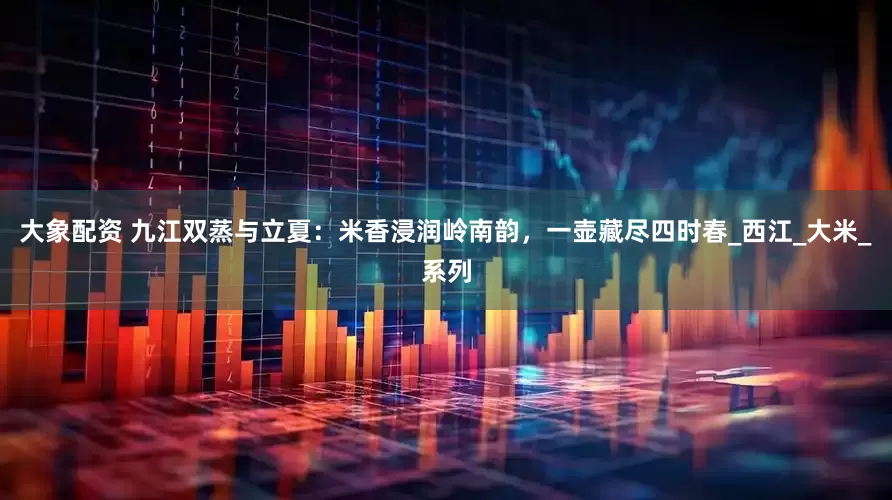 大象配资 九江双蒸与立夏：米香浸润岭南韵，一壶藏尽四时春_西江_大米_系列