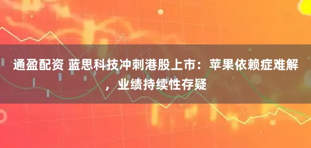 通盈配资 蓝思科技冲刺港股上市：苹果依赖症难解，业绩持续性存疑