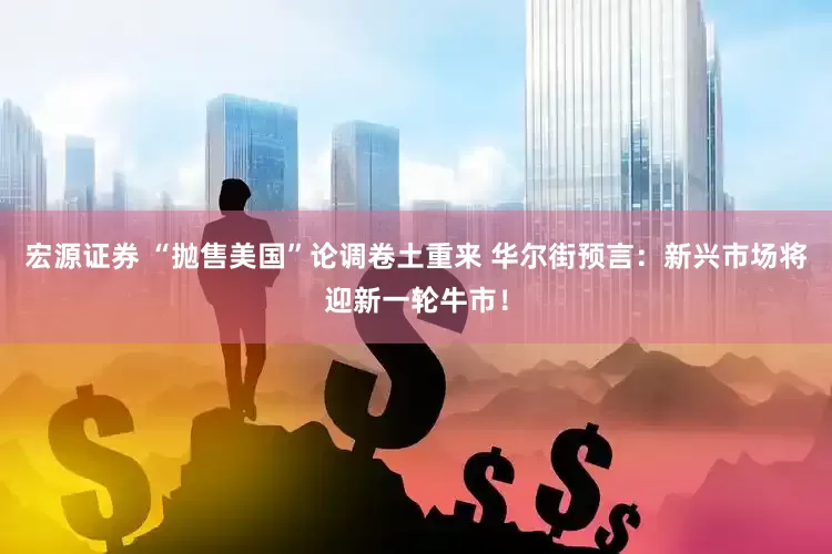 宏源证券 “抛售美国”论调卷土重来 华尔街预言：新兴市场将迎新一轮牛市！