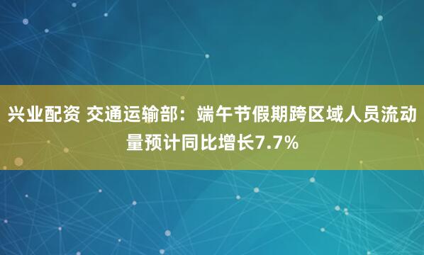 兴业配资 交通运输部：端午节假期跨区域人员流动量预计同比增长7.7%
