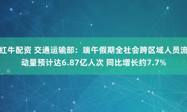 红牛配资 交通运输部：端午假期全社会跨区域人员流动量预计达6.87亿人次 同比增长约7.7%