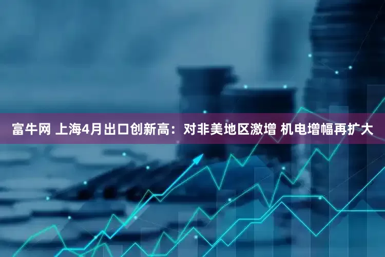 富牛网 上海4月出口创新高：对非美地区激增 机电增幅再扩大
