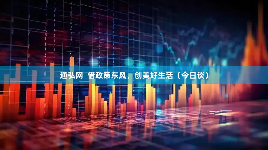 通弘网  借政策东风，创美好生活（今日谈）