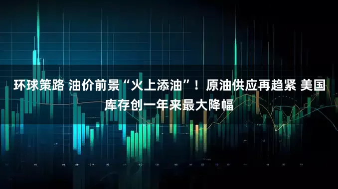 环球策路 油价前景“火上添油”！原油供应再趋紧 美国库存创一年来最大降幅