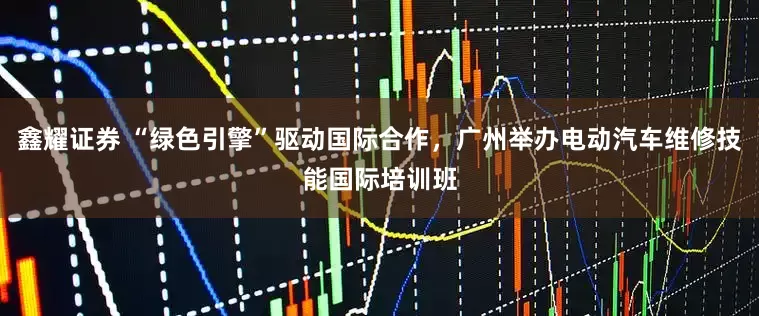 鑫耀证券 “绿色引擎”驱动国际合作，广州举办电动汽车维修技能国际培训班