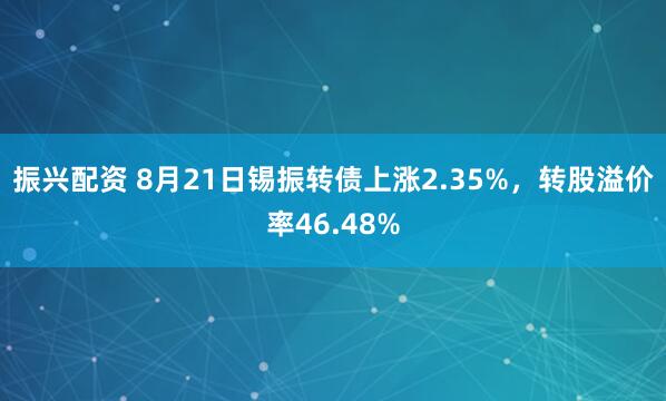 振兴配资 8月21日锡振转债上涨2.35%，转股溢价率46.48%