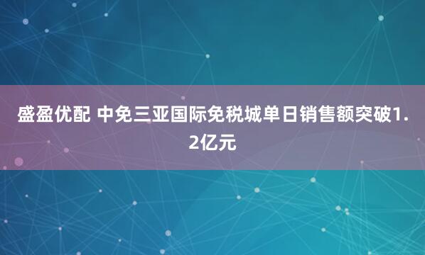 盛盈优配 中免三亚国际免税城单日销售额突破1.2亿元