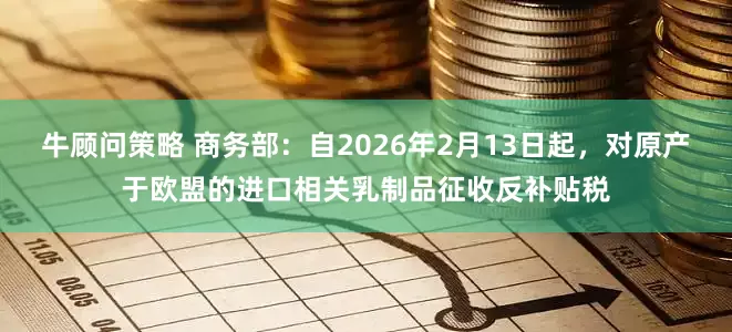 牛顾问策略 商务部：自2026年2月13日起，对原产于欧盟的进口相关乳制品征收反补贴税