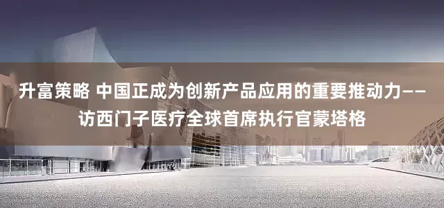 升富策略 中国正成为创新产品应用的重要推动力——访西门子医疗全球首席执行官蒙塔格