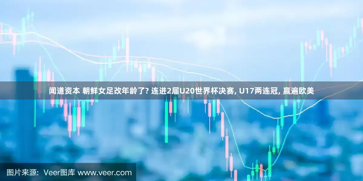 闻道资本 朝鲜女足改年龄了? 连进2届U20世界杯决赛, U17两连冠, 赢遍欧美